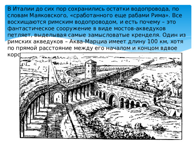 В Италии до сих пор сохранились остатки водопровода, по словам Маяковского, «сработанного еще рабами Рима». Все восхищаются римским водопроводом, и есть почему – это фантастическое сооружение в виде мостов-акведуков петляет, выделывая самые замысловатые кренделя. Один из римских акведуков – Аква-Марциа имеет длину 100 км, хотя по прямой расстояние между его началом и концом вдвое короче. 