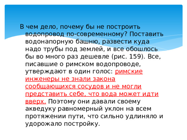 В чем дело, почему бы не построить водопровод по-современному? Поставить водонапорную башню, развести куда надо трубы под землей, и все обошлось бы во много раз дешевле (рис. 159). Все, писавшие о римском водопроводе, утверждают в один голос: римские инженеры не знали закона сообщающихся сосудов и не могли представить себе, что вода может идти вверх. Поэтому они давали своему акведуку равномерный уклон на всем протяжении пути, что сильно удлиняло и удорожало постройку. 