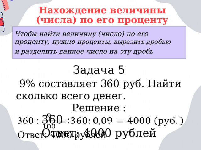 Нахождение величины (числа) по его проценту Чтобы найти величину (число) по его проценту, нужно проценты, выразить дробью и разделить данное число на эту дробь Задача 5  9% составляет 360 руб. Найти сколько всего денег. Решение : 360 :   Ответ: 4000 рублей 