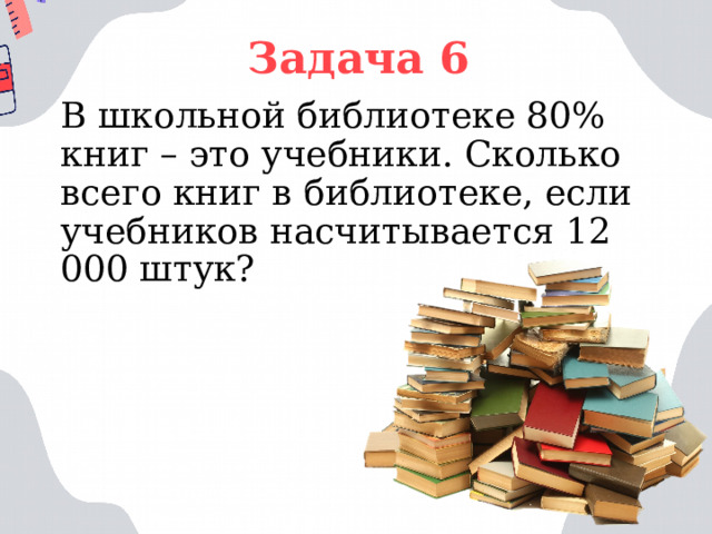 Задача 6 В школьной библиотеке 80% книг – это учебники. Сколько всего книг в библиотеке, если учебников насчитывается 12 000 штук? 