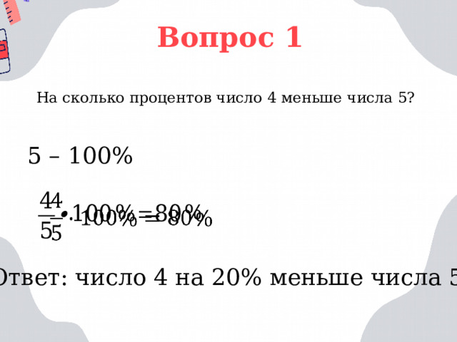 Вопрос 1 На сколько процентов число 4 меньше числа 5? 5 – 100%   Ответ: число 4 на 20% меньше числа 5 
