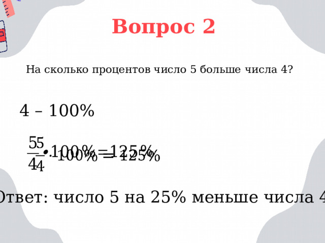 Вопрос 2 На сколько процентов число 5 больше числа 4? 4 – 100%   Ответ: число 5 на 25% меньше числа 4 