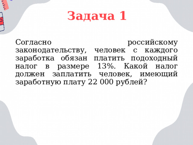 Задача 1 Согласно российскому законодательству, человек с каждого заработка обязан платить подоходный налог в размере 13%. Какой налог должен заплатить человек, имеющий заработную плату 22 000 рублей? 