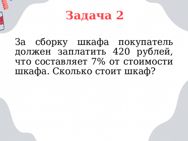 Задача 2 За сборку шкафа покупатель должен заплатить 420 рублей, что составляет 7% от стоимости шкафа. Сколько стоит шкаф? 