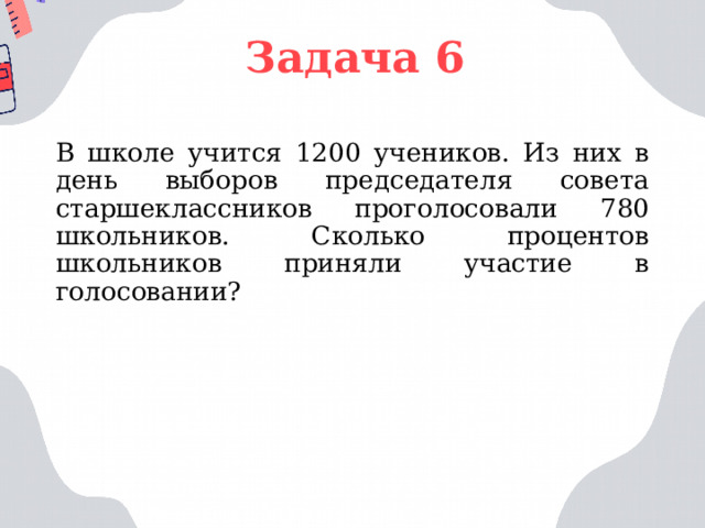 Задача 6 В школе учится 1200 учеников. Из них в день выборов председателя совета старшеклассников проголосовали 780 школьников. Сколько процентов школьников приняли участие в голосовании? 