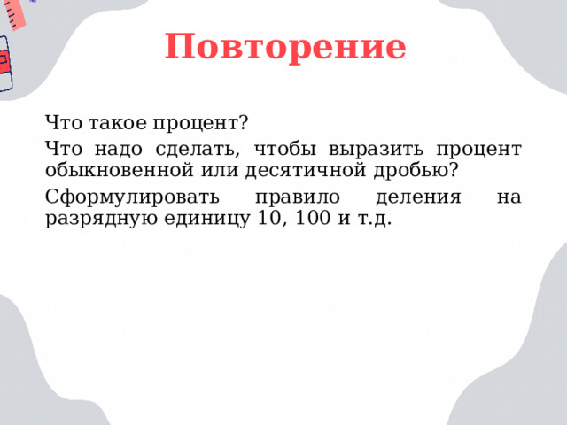 Повторение Что такое процент? Что надо сделать, чтобы выразить процент обыкновенной или десятичной дробью? Сформулировать правило деления на разрядную единицу 10, 100 и т.д. 