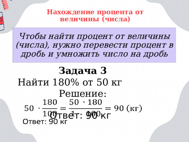 Нахождение процента от величины (числа) Чтобы найти процент от величины (числа), нужно перевести процент в дробь и умножить число на дробь Задача 3 Найти 180% от 50 кг Решение:   Ответ: 90 кг 