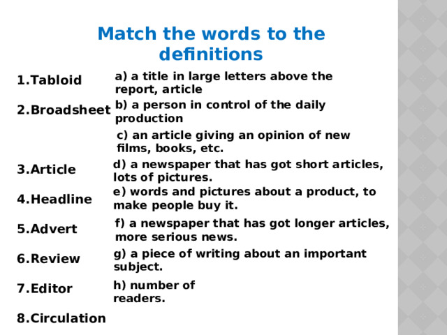 Match the words to the definitions 1.Tabloid 2.Broadsheet 3.Article 4.Headline 5.Advert 6.Review 7.Editor 8.Circulation a) a title in large letters above the report, article  b)  a person in control of the daily production  c) an article giving an opinion of new films, books, etc.  d) a newspaper that has got short articles, lots of pictures.  e) words and pictures about a product, to make people buy it.  f) a newspaper that has got longer articles, more serious news.  g) a piece of writing about an important subject.  h) number of readers.  