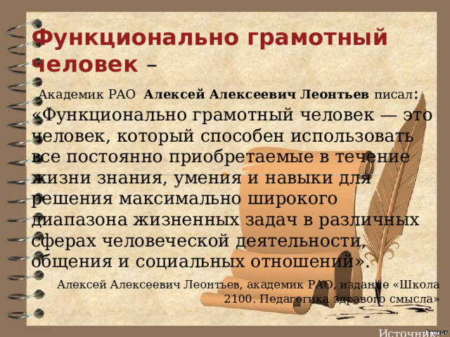 Функционально грамотный человек –  Академик РАО Алексей Алексеевич Леонтьев писал : «Функционально грамотный человек — это человек, который способен использовать все постоянно приобретаемые в течение жизни знания, умения и навыки для решения максимально широкого диапазона жизненных задач в различных сферах человеческой деятельности, общения и социальных отношений».  Алексей Алексеевич Леонтьев, академик РАО, издание «Школа 2100. Педагогика здравого смысла»   Источник: 