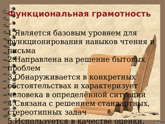Функциональная грамотность – 1.Является базовым уровнем для функционирования навыков чтения и письма 2.Направлена на решение бытовых проблем 3.Обнаруживается в конкретных обстоятельствах и характеризует человека в определённой ситуации 4.Связана с решением стандартных, стереотипных задач 5.Используется в качестве оценки, прежде всего взрослого населения. Новый словарь методических терминов и понятий (теория и практика обучения языкам ) 