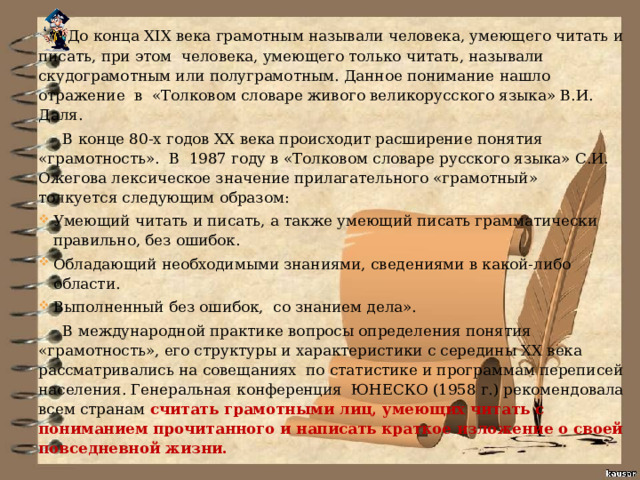   До конца XIX века грамотным называли человека, умеющего читать и писать, при этом  человека, умеющего только читать, называли скудограмотным или полуграмотным. Данное понимание нашло отражение  в  «Толковом словаре живого великорусского языка» В.И. Даля.   В конце 80-х годов ХХ века происходит расширение понятия «грамотность».  В  1987 году в «Толковом словаре русского языка» С.И. Ожегова лексическое значение прилагательного «грамотный»  толкуется следующим образом: Умеющий читать и писать, а также умеющий писать грамматически правильно, без ошибок. Обладающий необходимыми знаниями, сведениями в какой-либо области. Выполненный без ошибок,  со знанием дела».  В международной практике вопросы определения понятия «грамотность», его структуры и характеристики с середины XX века рассматривались на совещаниях  по статистике и программам переписей населения. Генеральная конференция  ЮНЕСКО (1958 г.) рекомендовала всем странам считать грамотными лиц, умеющих читать с пониманием прочитанного и написать краткое изложение о своей повседневной жизни. 