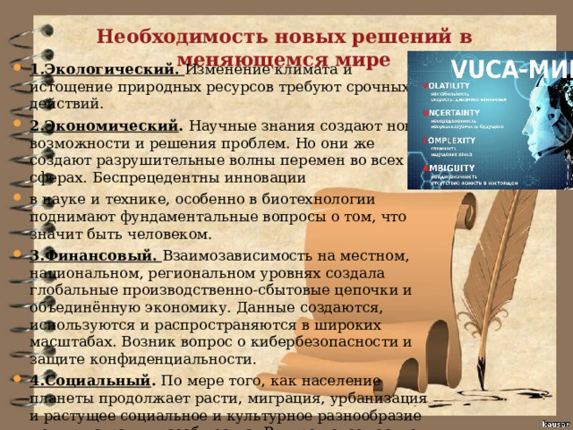 Необходимость новых решений в меняющемся мире 1.Экологический. Изменение климата и истощение природных ресурсов требуют срочных действий. 2.Экономический . Научные знания создают новые возможности и решения проблем. Но они же создают разрушительные волны перемен во всех сферах. Беспрецедентны инновации в науке и технике, особенно в биотехнологии поднимают фундаментальные вопросы о том, что значит быть человеком. 3.Финансовый. Взаимозависимость на местном, национальном, региональном уровнях создала глобальные производственно-сбытовые цепочки и объединённую экономику. Данные создаются, используются и распространяются в широких масштабах. Возник вопрос о кибербезопасности и защите конфиденциальности. 4.Социальный . По мере того, как население планеты продолжает расти, миграция, урбанизация и растущее социальное и культурное разнообразие меняют страны и сообщества. В мире повсеместно увеличивается неравенство в уровне жизни. Возрастает угроза войны и терорризма. 