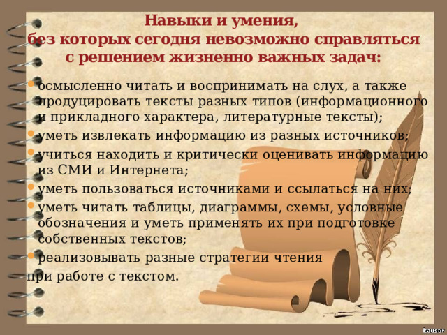 Навыки и умения,  без которых сегодня невозможно справляться с решением жизненно важных задач: осмысленно читать и воспринимать на слух, а также продуцировать тексты разных типов (информационного и прикладного характера, литературные тексты); уметь извлекать информацию из разных источников; учиться находить и критически оценивать информацию из СМИ и Интернета; уметь пользоваться источниками и ссылаться на них; уметь читать таблицы, диаграммы, схемы, условные обозначения и уметь применять их при подготовке собственных текстов; реализовывать разные стратегии чтения при работе с текстом. 