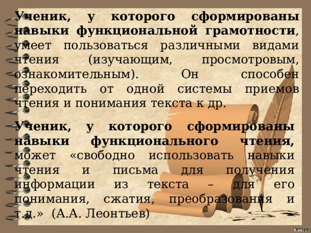 Ученик, у которого сформированы навыки функциональной грамотности , умеет пользоваться различными видами чтения (изучающим, просмотровым, ознакомительным). Он способен переходить от одной системы приемов чтения и понимания текста к др. Ученик, у которого сформированы навыки функционального чтения, может «свободно использовать навыки чтения и письма для получения информации из текста – для его понимания, сжатия, преобразования и т.д.» (А.А. Леонтьев) 
