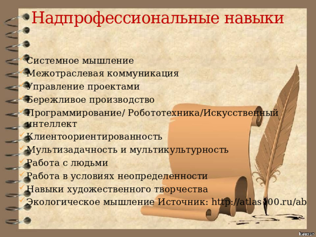 Надпрофессиональные навыки   Системное мышление Межотраслевая коммуникация Управление проектами Бережливое производство Программирование/ Робототехника/Искусственный интеллект Клиентоориентированность Мультизадачность и мультикультурность Работа с людьми Работа в условиях неопределенности Навыки художественного творчества Экологическое мышление Источник: http://atlas100.ru/ab 