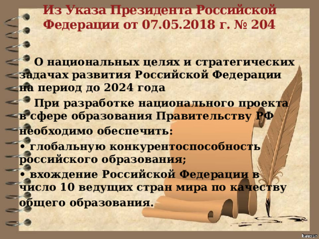   Из Указа Президента Российской Федерации от 07.05.2018 г. № 204    О национальных целях и стратегических задачах развития Российской Федерации на период до 2024 года  При разработке национального проекта в сфере образования Правительству РФ необходимо обеспечить: • глобальную конкурентоспособность российского образования; • вхождение Российской Федерации в число 10 ведущих стран мира по качеству общего образования. 