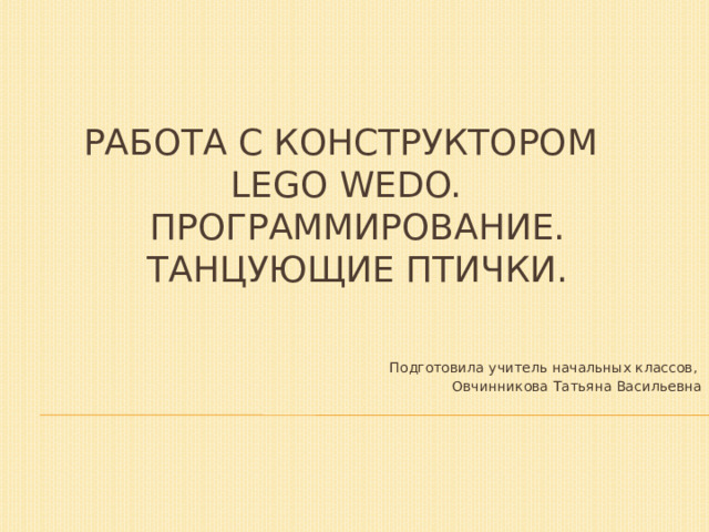 Работа с конструктором  LEGO WeDo.  Программирование.  Танцующие птички. Подготовила учитель начальных классов, Овчинникова Татьяна Васильевна 