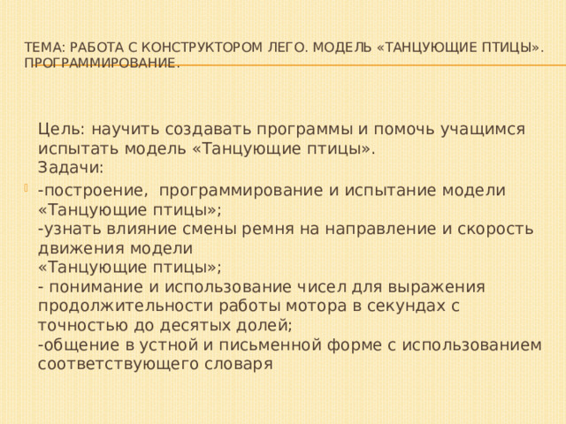 Тема: Работа с конструктором ЛЕГО. Модель «Танцующие птицы».  Программирование.  Цель: научить создавать программы и помочь учащимся испытать модель «Танцующие птицы».  Задачи: -построение,  программирование и испытание модели «Танцующие птицы»;  -узнать влияние смены ремня на направление и скорость движения модели   «Танцующие птицы»;  - понимание и использование чисел для выражения продолжительности работы мотора в секундах с точностью до десятых долей;  -общение в устной и письменной форме с использованием соответствующего словаря 