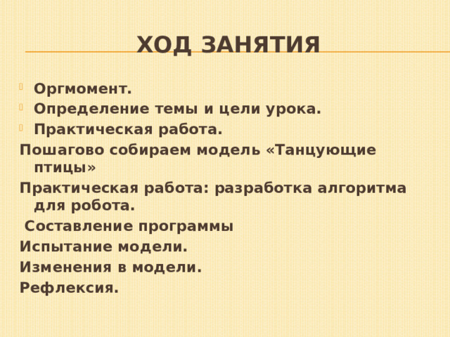 ХОД ЗАНЯТИЯ Оргмомент. Определение темы и цели урока. Практическая работа. Пошагово собираем модель «Танцующие птицы» Практическая работа: разработка алгоритма для робота.  Составление программы Испытание модели.   Изменения в модели.   Рефлексия. 