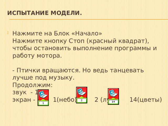 Испытание модели.     Нажмите на Блок «Начало»   Нажмите кнопку Стоп (красный квадрат), чтобы остановить выполнение программы и работу мотора.   - Птички вращаются. Но ведь танцевать лучше под музыку.  Продолжим:  звук  - 19  экран - 1(небо), 2 (луг), 14(цветы)   