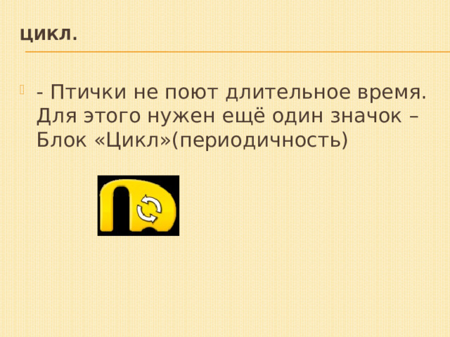 Цикл.   - Птички не поют длительное время. Для этого нужен ещё один значок – Блок «Цикл»(периодичность) 