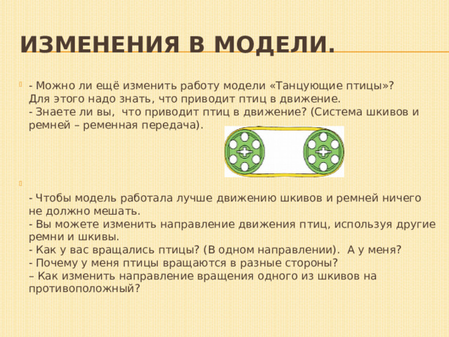 Изменения в модели.   - Можно ли ещё изменить работу модели «Танцующие птицы»?  Для этого надо знать, что приводит птиц в движение.  - Знаете ли вы,  что приводит птиц в движение? (Система шкивов и ремней – ременная передача).  - Чтобы модель работала лучше движению шкивов и ремней ничего не должно мешать.  - Вы можете изменить направление движения птиц, используя другие ремни и шкивы.  - Как у вас вращались птицы? (В одном направлении).  А у меня?   - Почему у меня птицы вращаются в разные стороны?  – Как изменить направление вращения одного из шкивов на противоположный? 