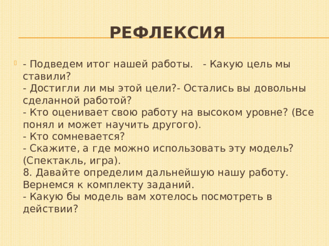 Рефлексия - Подведем итог нашей работы.   - Какую цель мы ставили?  - Достигли ли мы этой цели?- Остались вы довольны сделанной работой?  - Кто оценивает свою работу на высоком уровне? (Все понял и может научить другого).  - Кто сомневается?  - Скажите, а где можно использовать эту модель?  (Спектакль, игра).  8. Давайте определим дальнейшую нашу работу. Вернемся к комплекту заданий.  - Какую бы модель вам хотелось посмотреть в действии? 