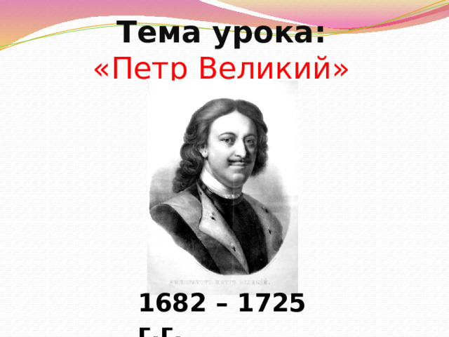 Тема урока:  «Петр Великий» 1682 – 1725 г.г. 