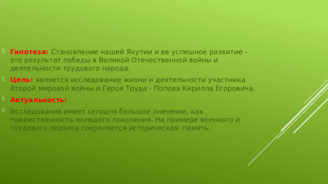 Гипотеза: Становление нашей Якутии и ее успешное развитие - это результат победы в Великой Отечественной войны и деятельности трудового народа. Цель: является исследование жизни и деятельности участника Второй мировой войны и Героя Труда - Попова Кирилла Егоровича. Актуальность: Исследования имеет сегодня большое значение, как преемственность молодого поколения. На примере военного и трудового подвига сохраняется историческая память. 