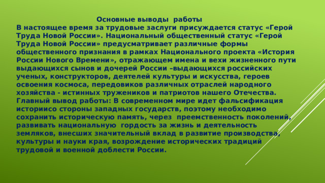  Основные выводы работы В настоящее время за трудовые заслуги присуждается статус «Герой Труда Новой России». Национальный общественный статус «Герой Труда Новой России» предусматривает различные формы общественного признания в рамках Национального проекта «История России Нового Времени», отражающем имена и вехи жизненного пути выдающихся сынов и дочерей России –выдающихся российских ученых, конструкторов, деятелей культуры и искусства, героев освоения космоса, передовиков различных отраслей народного хозяйства - истинных тружеников и патриотов нашего Отечества. Главный вывод работы: В современном мире идет фальсификация историисо стороны западных государств, поэтому необходимо сохранить историческую память, через преемственность поколений, развивать национальную гордость за жизнь и деятельность земляков, внесших значительный вклад в развитие производства, культуры и науки края, возрождение исторических традиций трудовой и военной доблести России.  