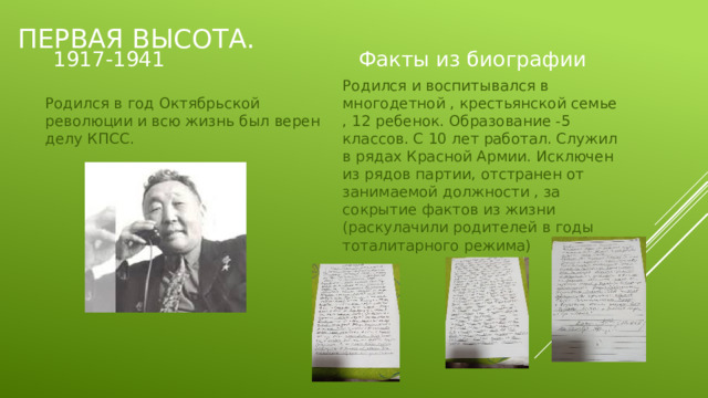Первая высота. Факты из биографии 1917-1941 Родился и воспитывался в многодетной , крестьянской семье , 12 ребенок. Образование -5 классов. С 10 лет работал. Служил в рядах Красной Армии. Исключен из рядов партии, отстранен от занимаемой должности , за сокрытие фактов из жизни (раскулачили родителей в годы тоталитарного режима) Родился в год Октябрьской революции и всю жизнь был верен делу КПСС. 