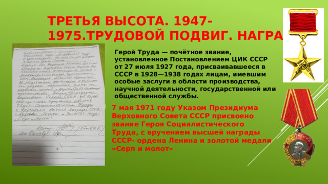 Третья высота. 1947-1975.Трудовой подвиг. Награды. Герой Труда — почётное звание, установленное Постановлением ЦИК СССР от 27 июля 1927 года, присваивавшееся в СССР в 1928—1938 годах лицам, имевшим особые заслуги в области производства, научной деятельности, государственной или общественной службы. 7 мая 1971 году Указом Президиума Верховного Совета СССР присвоено звание Героя Социалистического Труда, с вручением высшей награды СССР- ордена Ленина и золотой медали «Серп и молот»  