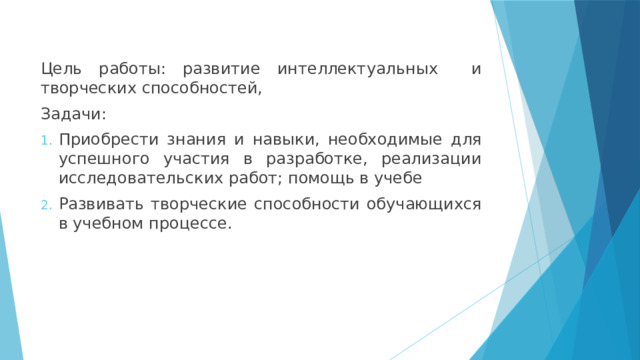 Цель работы: развитие интеллектуальных и творческих способностей, Задачи: Приобрести знания и навыки, необходимые для успешного участия в разработке, реализации исследовательских работ; помощь в учебе Развивать творческие способности обучающихся в учебном процессе. 