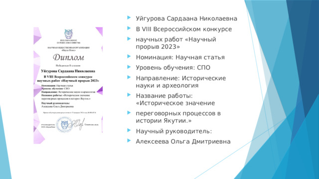 Уйгурова Сардаана Николаевна В VIII Всероссийском конкурсе научных работ «Научный прорыв 2023» Номинация: Научная статья Уровень обучения: СПО Направление: Исторические науки и археология Название работы: «Историческое значение переговорных процессов в истории Якутии.» Научный руководитель: Алексеева Ольга Дмитриевна 