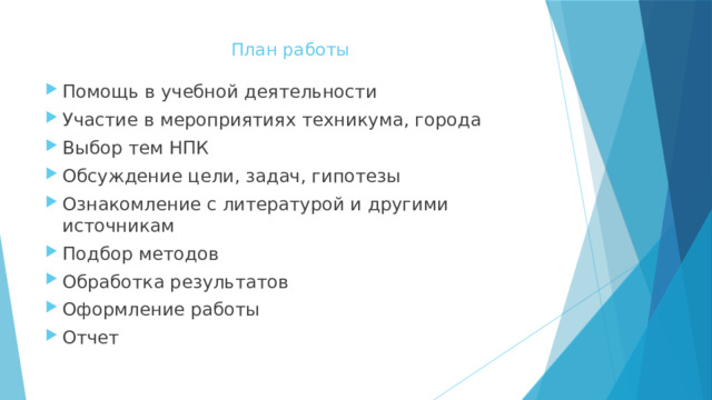 План работы   Помощь в учебной деятельности Участие в мероприятиях техникума, города Выбор тем НПК Обсуждение цели, задач, гипотезы Ознакомление с литературой и другими источникам Подбор методов Обработка результатов Оформление работы Отчет 