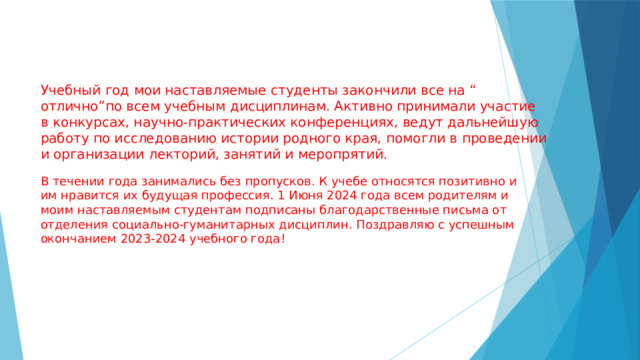 Учебный год мои наставляемые студенты закончили все на “ отлично”по всем учебным дисциплинам. Активно принимали участие в конкурсах, научно-практических конференциях, ведут дальнейшую работу по исследованию истории родного края, помогли в проведении и организации лекторий, занятий и меропрятий. В течении года занимались без пропусков. К учебе относятся позитивно и им нравится их будущая профессия. 1 Июня 2024 года всем родителям и моим наставляемым студентам подписаны благодарственные письма от отделения социально-гуманитарных дисциплин. Поздравляю с успешным окончанием 2023-2024 учебного года! 