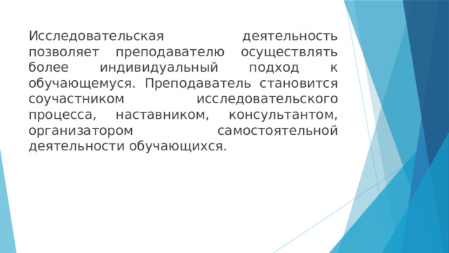 Исследовательская деятельность позволяет преподавателю осуществлять более индивидуальный подход к обучающемуся. Преподаватель становится соучастником исследовательского процесса, наставником, консультантом, организатором самостоятельной деятельности обучающихся. 