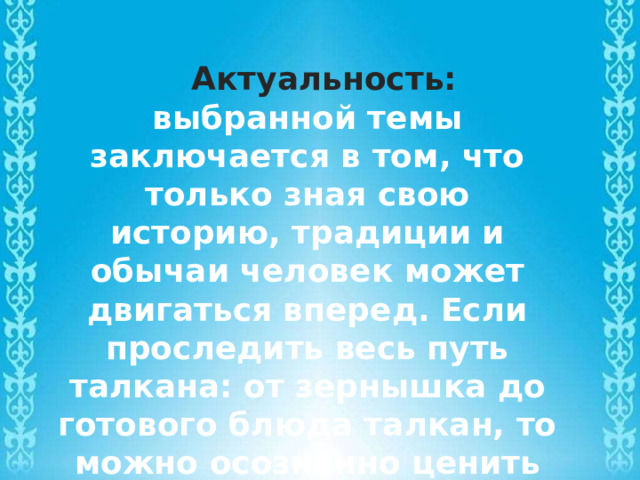  Актуальность: выбранной темы заключается в том, что только зная свою историю, традиции и обычаи человек может двигаться вперед. Если проследить весь путь талкана: от зернышка до готового блюда талкан, то можно осознанно ценить традиции своего народа, пользу и питательность национального блюда 