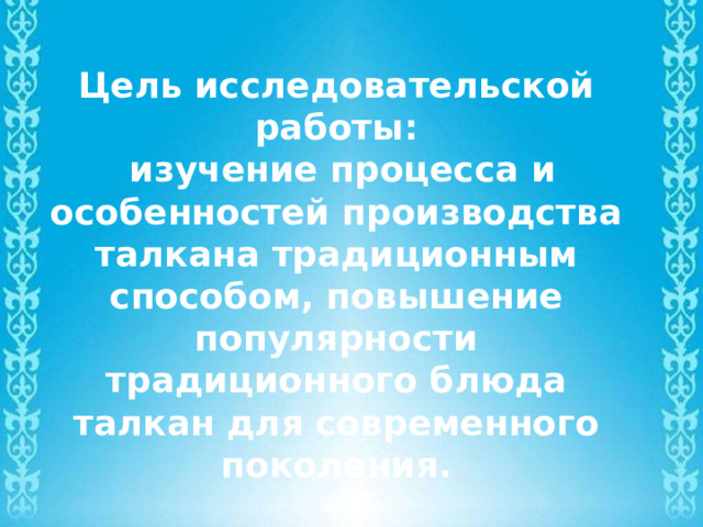 Цель исследовательской работы:  изучение процесса и особенностей производства талкана традиционным способом, повышение популярности традиционного блюда талкан для современного поколения. 
