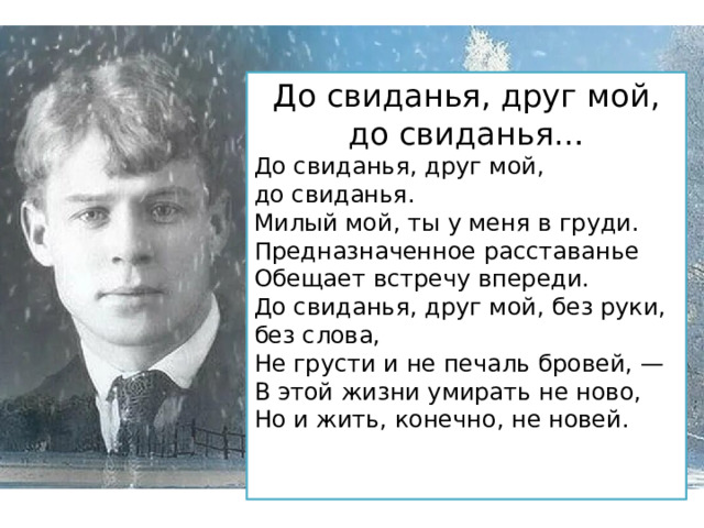 До свиданья, друг мой, до свиданья… До свиданья, друг мой, до свиданья.  Милый мой, ты у меня в груди.  Предназначенное расставанье  Обещает встречу впереди. До свиданья, друг мой, без руки, без слова,  Не грусти и не печаль бровей, —  В этой жизни умирать не ново,  Но и жить, конечно, не новей. 