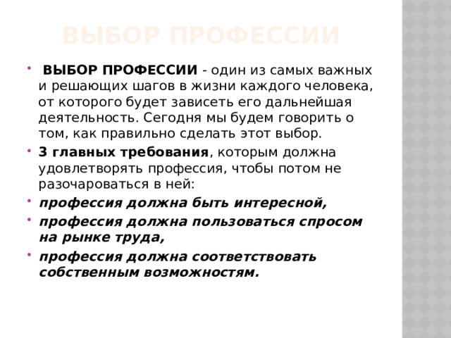 Выбор профессии   ВЫБОР ПРОФЕССИИ  - один из самых важных и решающих шагов в жизни каждого человека, от которого будет зависеть его дальнейшая деятельность. Сегодня мы будем говорить о том, как правильно сделать этот выбор. 3 главных требования , которым должна удовлетворять профессия, чтобы потом не разочароваться в ней: профессия должна быть интересной, профессия должна пользоваться спросом на рынке труда, профессия должна соответствовать собственным возможностям. 