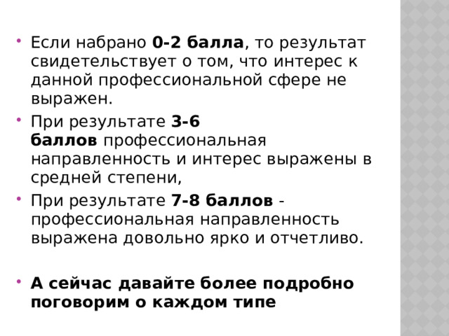 Если набрано  0-2 балла , то результат свидетельствует о том, что интерес к данной профессиональной сфере не выражен. При результате  3-6 баллов  профессиональная направленность и интерес выражены в средней степени, При результате  7-8 баллов  - профессиональная направленность выражена довольно ярко и отчетливо. А сейчас давайте более подробно поговорим о каждом типе 