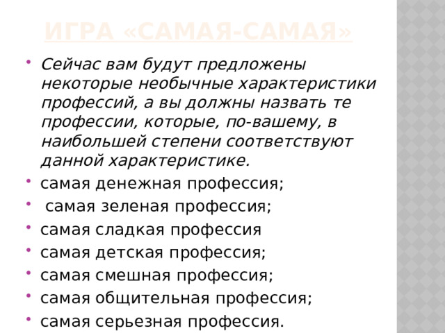 Игра «Самая-самая» Сейчас вам будут предложены некоторые необычные характеристики профессий, а вы должны назвать те профессии, которые, по-вашему, в наибольшей степени соответствуют данной характеристике. самая денежная профессия;  самая зеленая профессия; самая сладкая профессия самая детская профессия; самая смешная профессия; самая общительная профессия; самая серьезная профессия. 