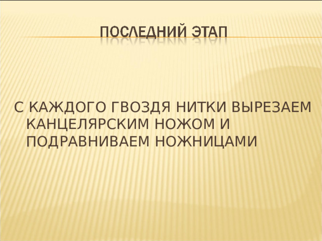 С КАЖДОГО ГВОЗДЯ НИТКИ ВЫРЕЗАЕМ КАНЦЕЛЯРСКИМ НОЖОМ И ПОДРАВНИВАЕМ НОЖНИЦАМИ 