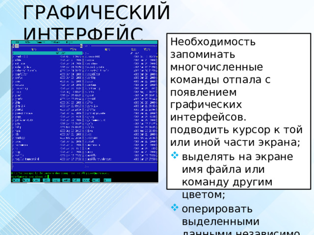 ГРАФИЧЕСКИЙ ИНТЕРФЕЙС Необходимость запоминать многочисленные команды отпала с появлением графических интерфейсов. подводить курсор к той или иной части экрана; выделять на экране имя файла или команду другим цветом; оперировать выделенными данными независимо от других. 