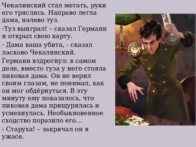Чекалинский стал метать, руки его тряслись. Направо легла дама, налево туз. Туз выиграл! – сказал Германн и открыл свою карту.  Дама ваша убита, - сказал ласково Чекалинский. Германн вздрогнул: в самом деле, вместо туза у него стояла пиковая дама. Он не верил своим глазам, не понимал, как он мог обдёрнуться. В эту минуту ему показалось, что пиковая дама прищурилась и усмехнулась. Необыкновенное сходство поразило его… - Старуха! – закричал он в ужасе. 