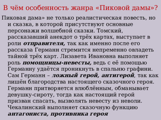 В чём особенность жанра «Пиковой дамы»? Пиковая дама» не только реалистическая повесть, но и сказка, в которой присутствуют основные персонажи волшебной сказки. Томский, рассказавший анекдот о трёх картах, выступает в роли отправителя, так как именно после его рассказа Германн стремится непременно овладеть тайной трёх карт. Лизавета Ивановна выполняет роль помощницы-невесты, ведь с её помощью Германну удаётся проникнуть в спальню графини. Сам Германн – ложный герой, антигерой , так как лишён благородства настоящего сказочного героя. Германн притворяется влюблённым, обманывает девушку-сироту, тогда как настоящий герой призван спасать, вызволять невесту из неволи. Чекалинский выполняет сказочную функцию антагониста, противника героя 