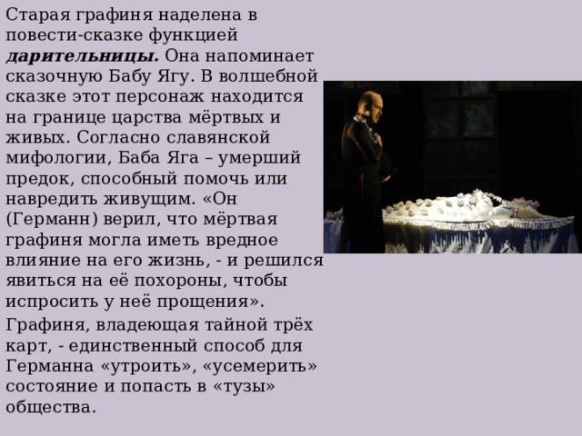 Старая графиня наделена в повести-сказке функцией дарительницы. Она напоминает сказочную Бабу Ягу. В волшебной сказке этот персонаж находится на границе царства мёртвых и живых. Согласно славянской мифологии, Баба Яга – умерший предок, способный помочь или навредить живущим. «Он (Германн) верил, что мёртвая графиня могла иметь вредное влияние на его жизнь, - и решился явиться на её похороны, чтобы испросить у неё прощения». Графиня, владеющая тайной трёх карт, - единственный способ для Германна «утроить», «усемерить» состояние и попасть в «тузы» общества. 