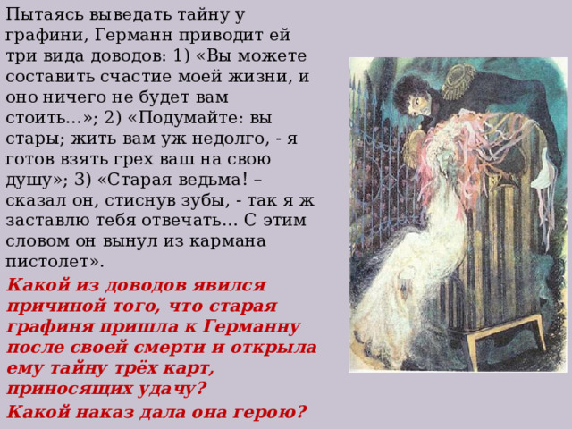 Пытаясь выведать тайну у графини, Германн приводит ей три вида доводов: 1) «Вы можете составить счастие моей жизни, и оно ничего не будет вам стоить…»; 2) «Подумайте: вы стары; жить вам уж недолго, - я готов взять грех ваш на свою душу»; 3) «Старая ведьма! – сказал он, стиснув зубы, - так я ж заставлю тебя отвечать… С этим словом он вынул из кармана пистолет». Какой из доводов явился причиной того, что старая графиня пришла к Германну после своей смерти и открыла ему тайну трёх карт, приносящих удачу? Какой наказ дала она герою? 