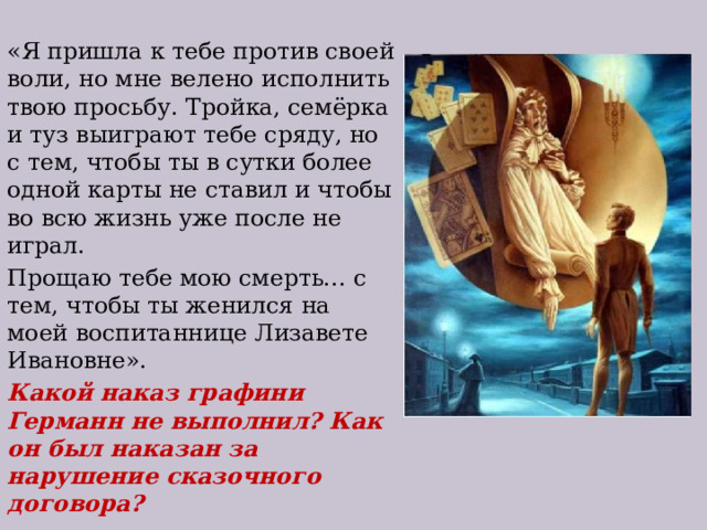 «Я пришла к тебе против своей воли, но мне велено исполнить твою просьбу. Тройка, семёрка и туз выиграют тебе сряду, но с тем, чтобы ты в сутки более одной карты не ставил и чтобы во всю жизнь уже после не играл. Прощаю тебе мою смерть… с тем, чтобы ты женился на моей воспитаннице Лизавете Ивановне». Какой наказ графини Германн не выполнил? Как он был наказан за нарушение сказочного договора? 